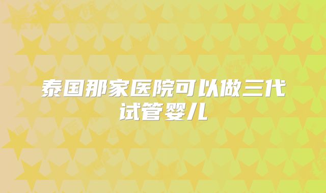 泰国那家医院可以做三代试管婴儿