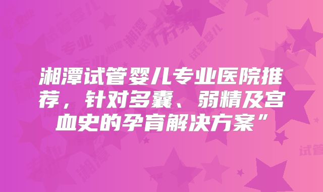 湘潭试管婴儿专业医院推荐，针对多囊、弱精及宫血史的孕育解决方案”