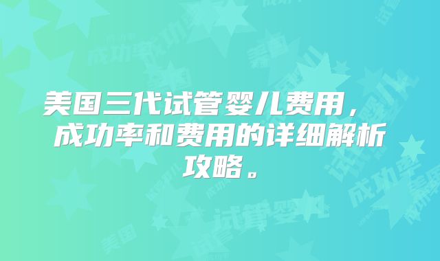 美国三代试管婴儿费用, 成功率和费用的详细解析攻略。