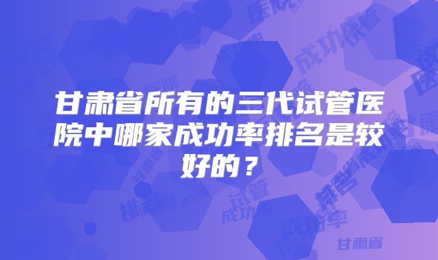 甘肃省所有的三代试管医院中哪家成功率排名是较好的?