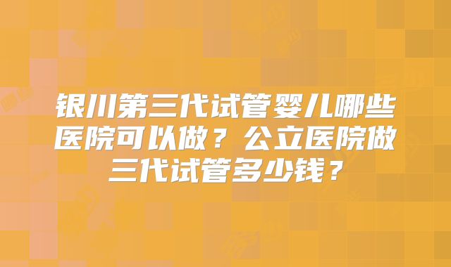 银川第三代试管婴儿哪些医院可以做?公立医院做三代试管多少钱?