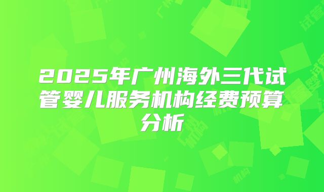 2025年广州海外三代试管婴儿服务机构经费预算分析