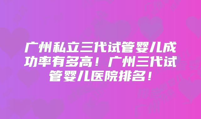 广州私立三代试管婴儿成功率有多高！广州三代试管婴儿医院排名！