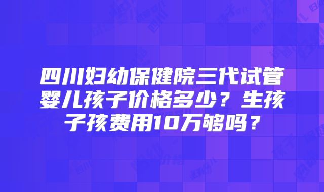 四川妇幼保健院三代试管婴儿孩子价格多少?生孩子孩费用10万够吗?