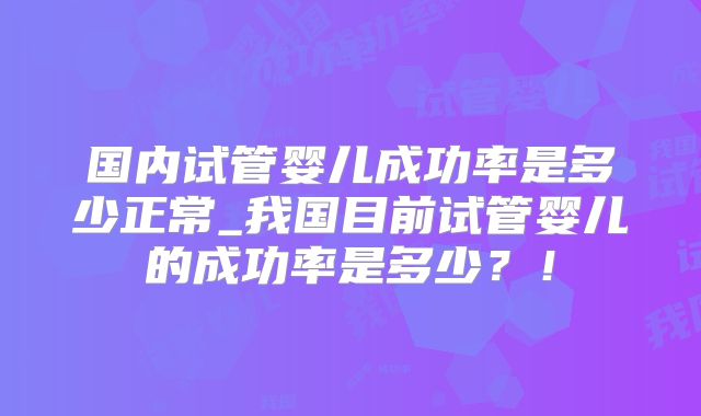 国内试管婴儿成功率是多少正常_我国目前试管婴儿的成功率是多少？！