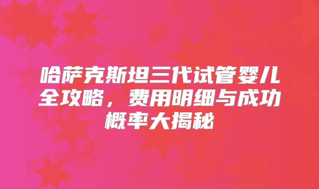哈萨克斯坦三代试管婴儿全攻略,费用明细与成功概率大揭秘