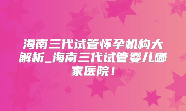 海南三代试管怀孕机构大解析_海南三代试管婴儿哪家医院!