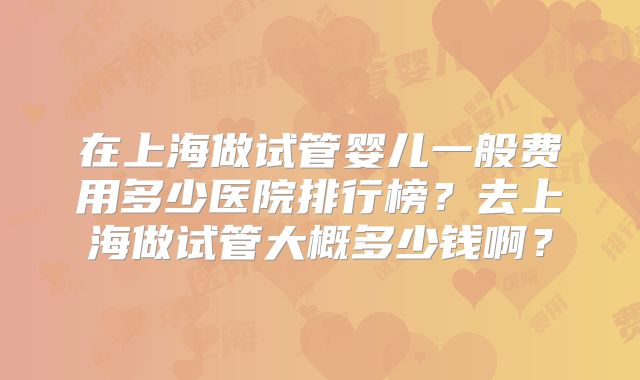 在上海做试管婴儿一般费用多少医院排行榜?去上海做试管大概多少钱啊?