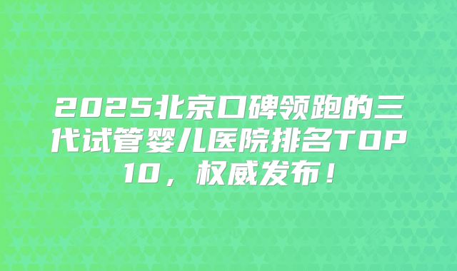 2025北京口碑领跑的三代试管婴儿医院排名TOP10，权威发布！