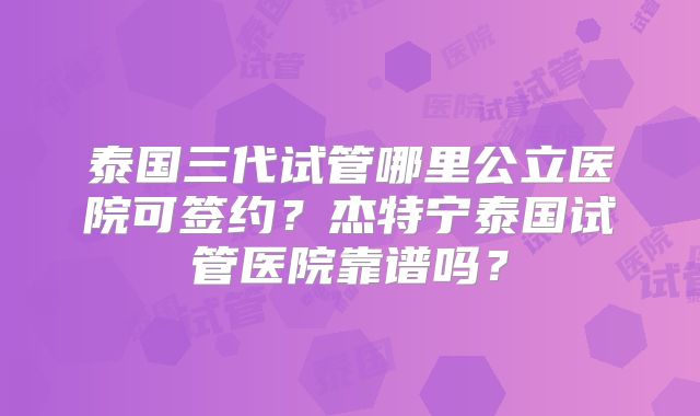 泰国三代试管哪里公立医院可签约？杰特宁泰国试管医院靠谱吗？