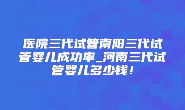 医院三代试管南阳三代试管婴儿成功率_河南三代试管婴儿多少钱!