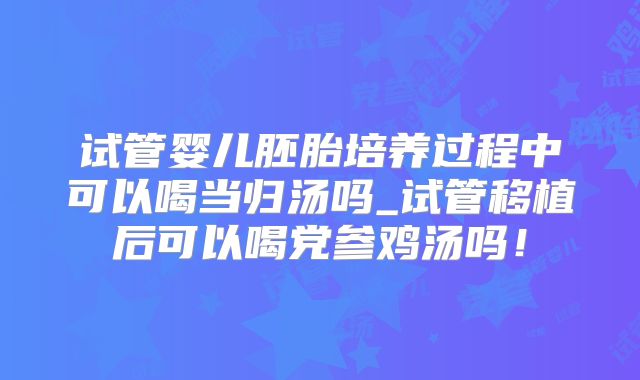 试管婴儿胚胎培养过程中可以喝当归汤吗_试管移植后可以喝党参鸡汤吗!
