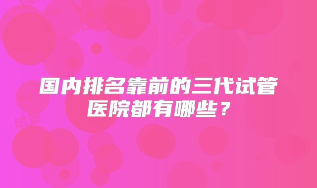 国内排名靠前的三代试管医院都有哪些?