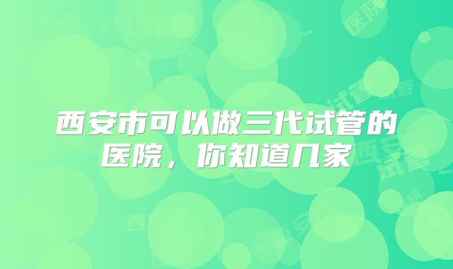 西安市可以做三代试管的医院,你知道几家