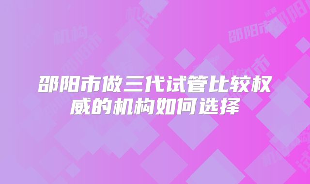 邵阳市做三代试管比较权威的机构如何选择