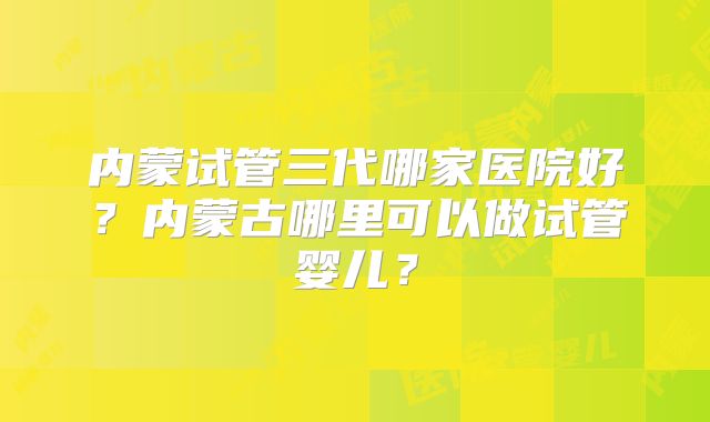 内蒙试管三代哪家医院好?内蒙古哪里可以做试管婴儿?