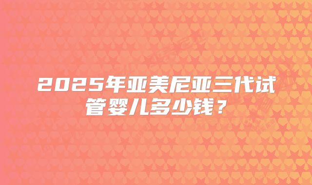 2025年亚美尼亚三代试管婴儿多少钱?