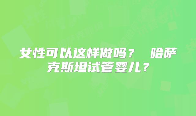 女性可以这样做吗? 哈萨克斯坦试管婴儿?