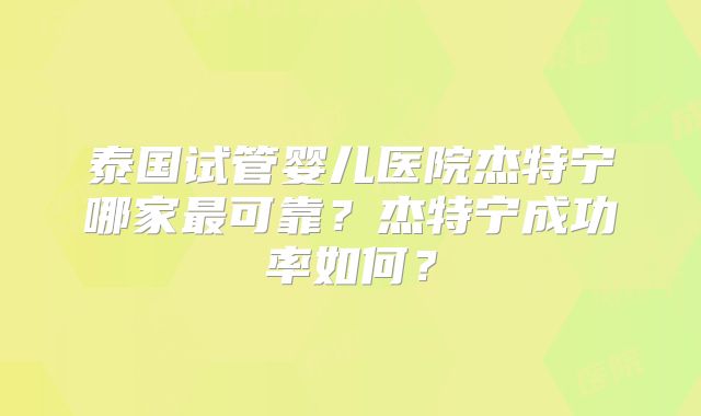 泰国试管婴儿医院杰特宁哪家最可靠?杰特宁成功率如何?