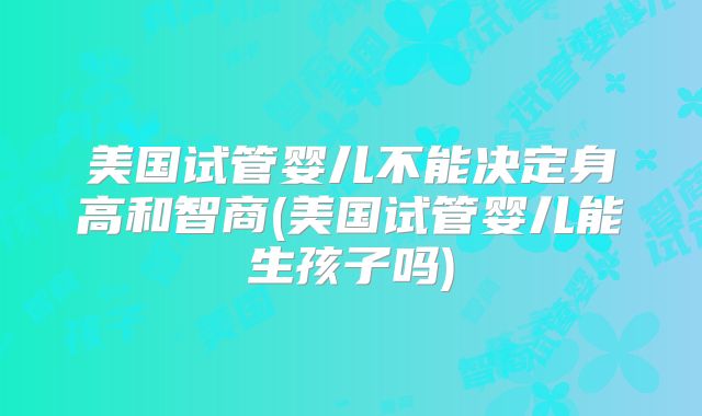 美国试管婴儿不能决定身高和智商(美国试管婴儿能生孩子吗)