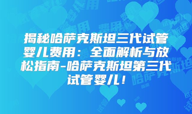 揭秘哈萨克斯坦三代试管婴儿费用：全面解析与放松指南-哈萨克斯坦第三代试管婴儿！