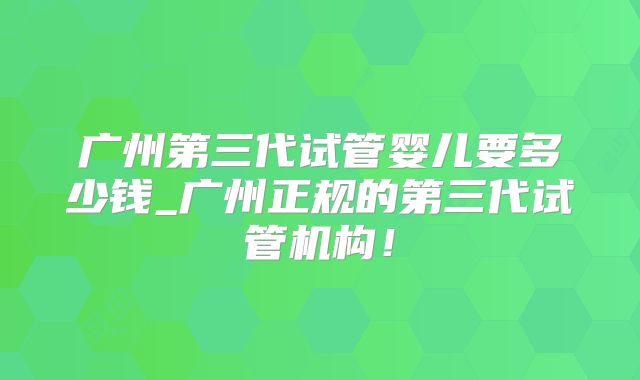广州第三代试管婴儿要多少钱_广州正规的第三代试管机构！