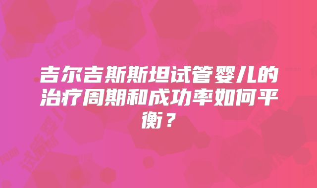 吉尔吉斯斯坦试管婴儿的治疗周期和成功率如何平衡?