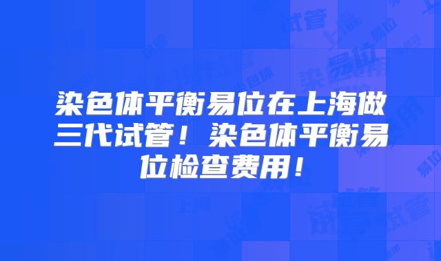 染色体平衡易位在上海做三代试管!染色体平衡易位检查费用!