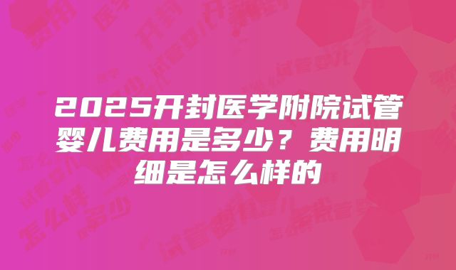 2025开封医学附院试管婴儿费用是多少？费用明细是怎么样的