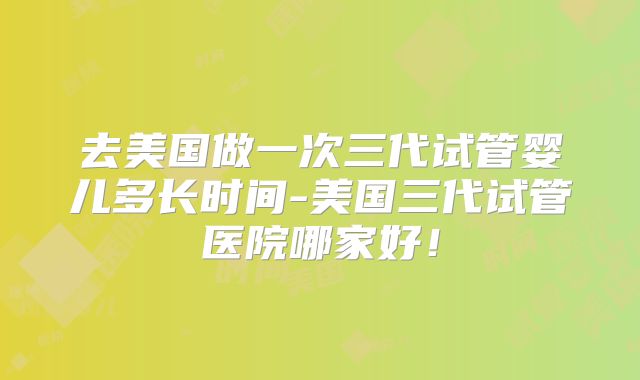 去美国做一次三代试管婴儿多长时间-美国三代试管医院哪家好！