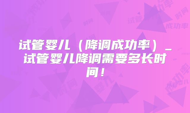试管婴儿(降调成功率)_试管婴儿降调需要多长时间!