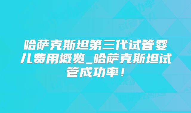 哈萨克斯坦第三代试管婴儿费用概览_哈萨克斯坦试管成功率!