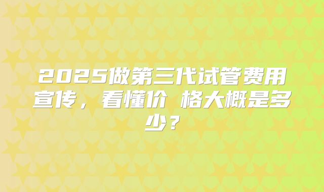 2025做第三代试管费用宣传,看懂价ㄤ格大概是多少?