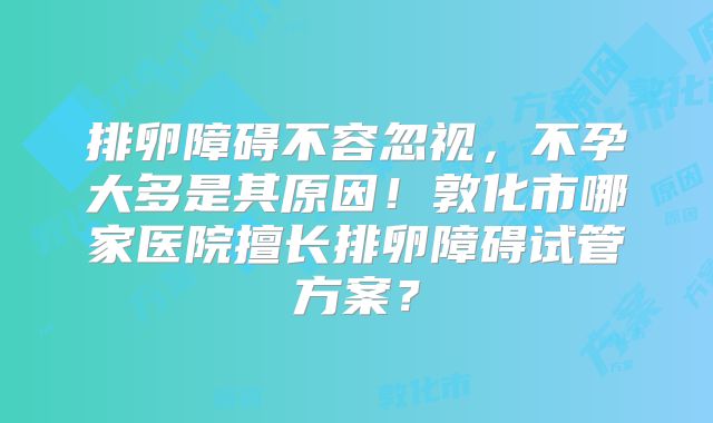 排卵障碍不容忽视,不孕大多是其原因!敦化市哪家医院擅长排卵障碍试管方案?