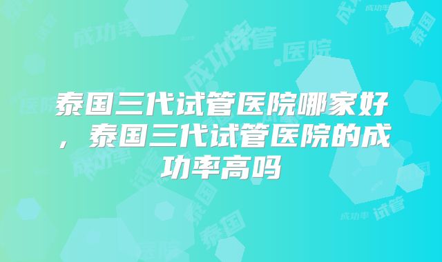 泰国三代试管医院哪家好,泰国三代试管医院的成功率高吗
