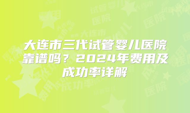 大连市三代试管婴儿医院靠谱吗？2024年费用及成功率详解