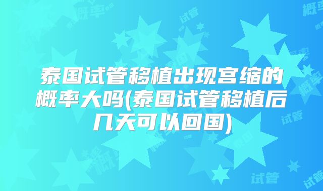 泰国试管移植出现宫缩的概率大吗(泰国试管移植后几天可以回国)