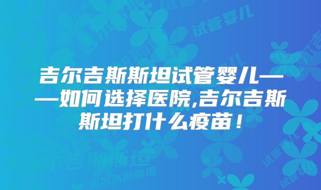 吉尔吉斯斯坦试管婴儿——如何选择医院,吉尔吉斯斯坦打什么疫苗！