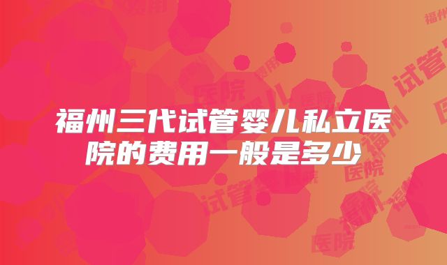 福州三代试管婴儿私立医院的费用一般是多少