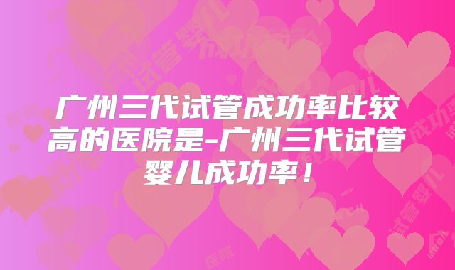 广州三代试管成功率比较高的医院是-广州三代试管婴儿成功率！