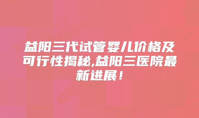 益阳三代试管婴儿价格及可行性揭秘,益阳三医院最新进展!