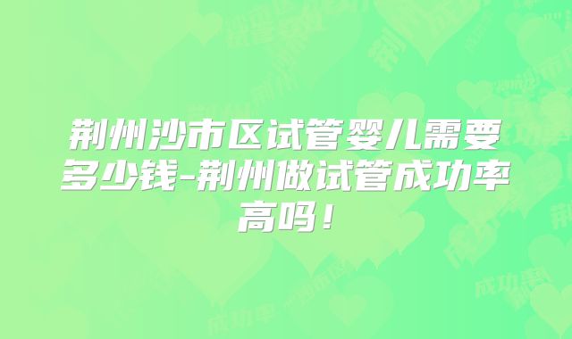 荆州沙市区试管婴儿需要多少钱-荆州做试管成功率高吗!