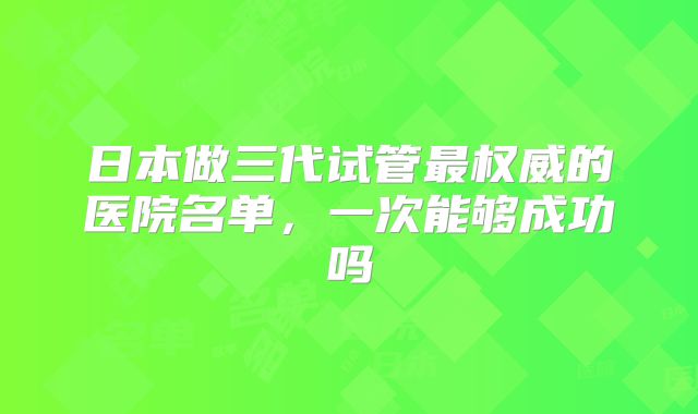 日本做三代试管最权威的医院名单,一次能够成功吗