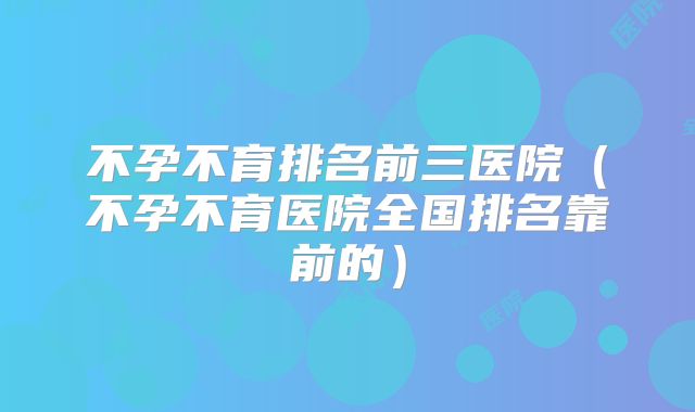 不孕不育排名前三医院(不孕不育医院全国排名靠前的)