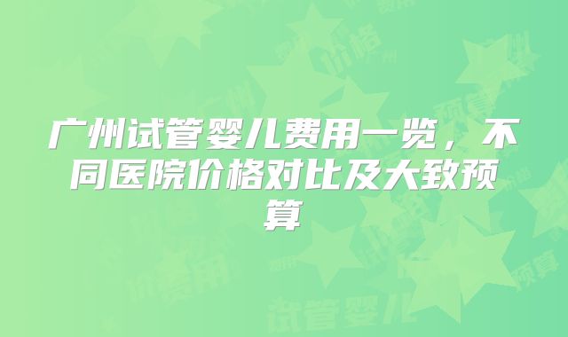 广州试管婴儿费用一览，不同医院价格对比及大致预算