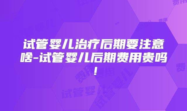 试管婴儿治疗后期要注意啥-试管婴儿后期费用贵吗!