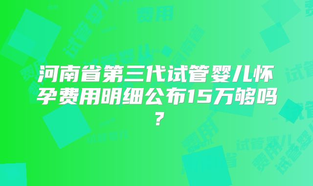 河南省第三代试管婴儿怀孕费用明细公布15万够吗?