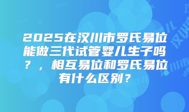 2025在汉川市罗氏易位能做三代试管婴儿生子吗?,相互易位和罗氏易位有什么区别?
