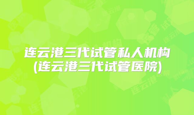 连云港三代试管私人机构(连云港三代试管医院)