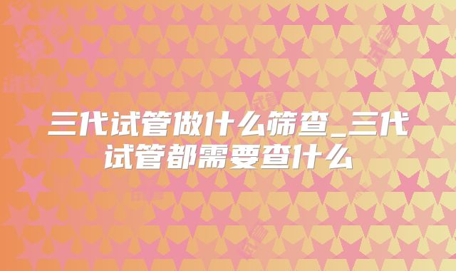 三代试管做什么筛查_三代试管都需要查什么